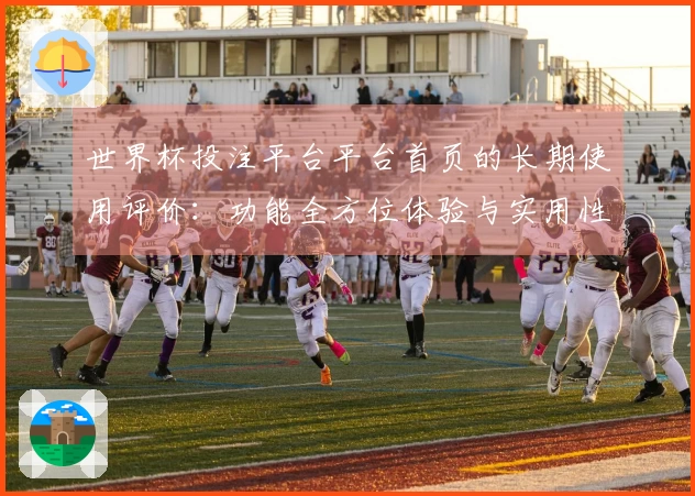 世界杯投注平台平台首页的长期使用评价：功能全方位体验与实用性分析