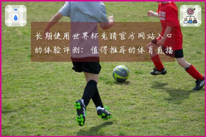 长期使用世界杯竞猜官方网站入口的体验评测：值得推荐的体育直播平台选择