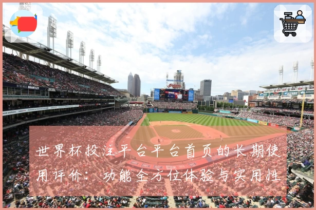 世界杯投注平台平台首页的长期使用评价：功能全方位体验与实用性分析