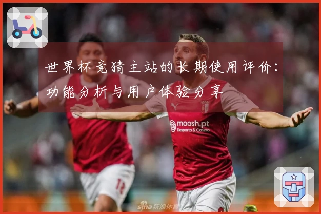 世界杯竞猜主站的长期使用评价：功能分析与用户体验分享